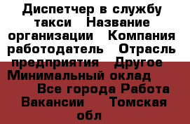 Диспетчер в службу такси › Название организации ­ Компания-работодатель › Отрасль предприятия ­ Другое › Минимальный оклад ­ 30 000 - Все города Работа » Вакансии   . Томская обл.